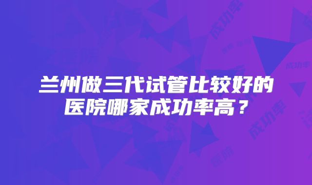 兰州做三代试管比较好的医院哪家成功率高？