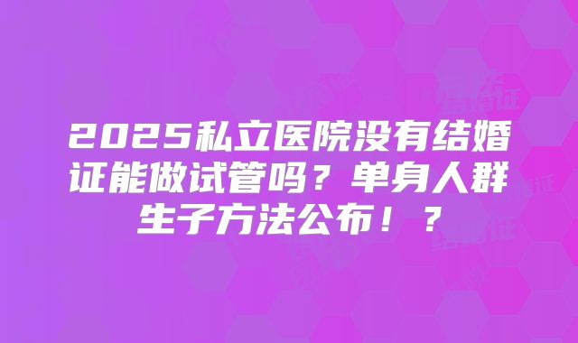2025私立医院没有结婚证能做试管吗？单身人群生子方法公布！？