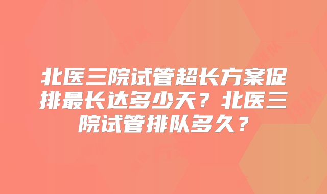 北医三院试管超长方案促排最长达多少天？北医三院试管排队多久？