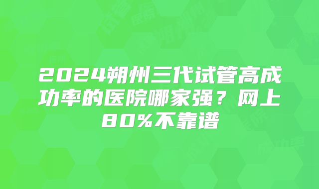 2024朔州三代试管高成功率的医院哪家强?网上80%不靠谱