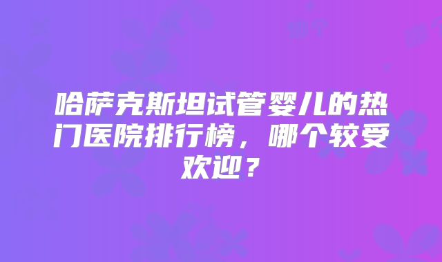 哈萨克斯坦试管婴儿的热门医院排行榜，哪个较受欢迎？