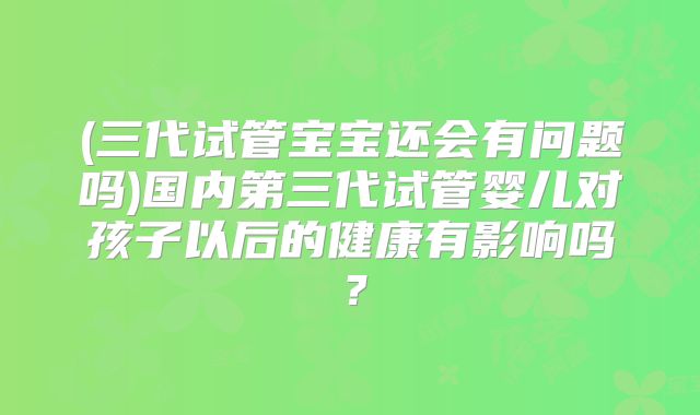 (三代试管宝宝还会有问题吗)国内第三代试管婴儿对孩子以后的健康有影响吗?