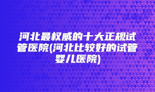 河北最权威的十大正规试管医院(河北比较好的试管婴儿医院)