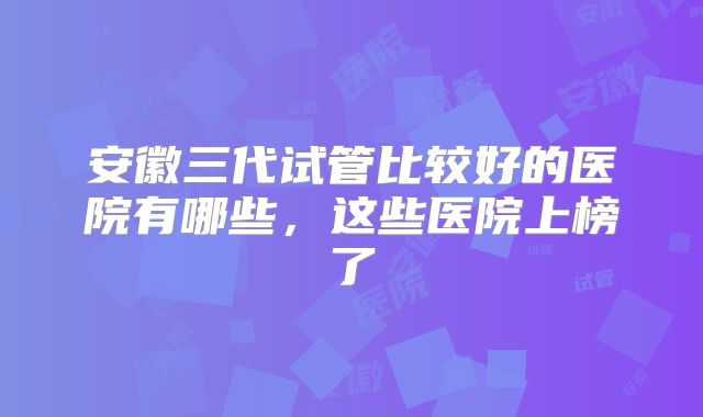 安徽三代试管比较好的医院有哪些，这些医院上榜了