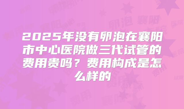 2025年没有卵泡在襄阳市中心医院做三代试管的费用贵吗?费用构成是怎么样的