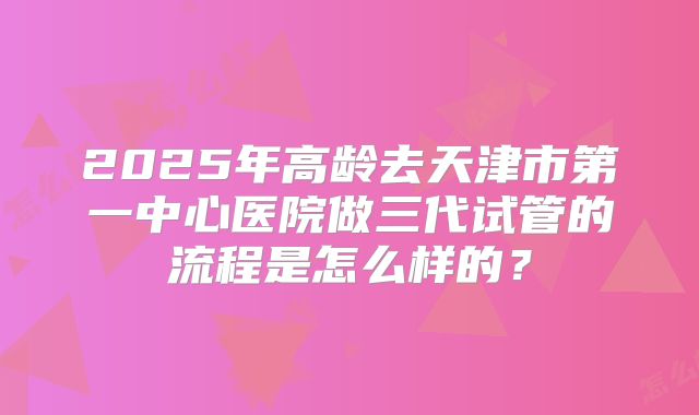 2025年高龄去天津市第一中心医院做三代试管的流程是怎么样的？