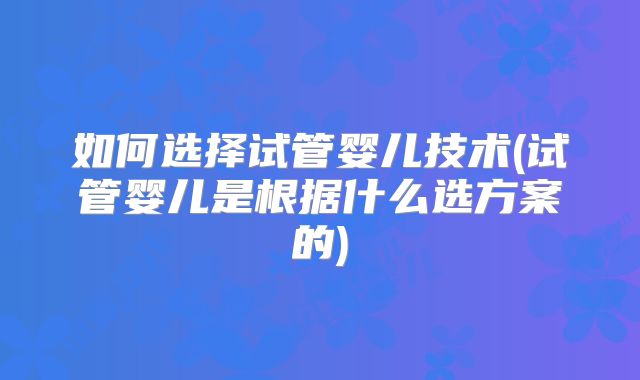 如何选择试管婴儿技术(试管婴儿是根据什么选方案的)