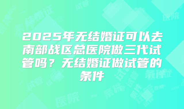 2025年无结婚证可以去南部战区总医院做三代试管吗?无结婚证做试管的条件
