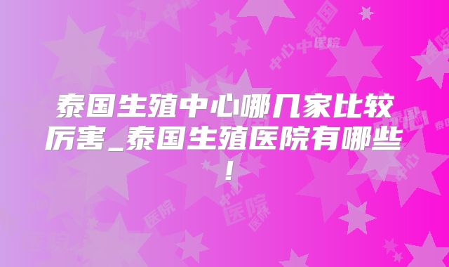 泰国生殖中心哪几家比较厉害_泰国生殖医院有哪些!