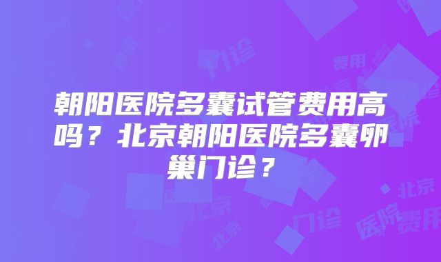 朝阳医院多囊试管费用高吗？北京朝阳医院多囊卵巢门诊？