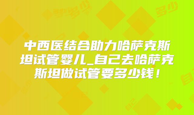 中西医结合助力哈萨克斯坦试管婴儿_自己去哈萨克斯坦做试管要多少钱！