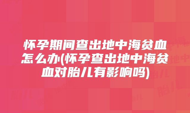 怀孕期间查出地中海贫血怎么办(怀孕查出地中海贫血对胎儿有影响吗)