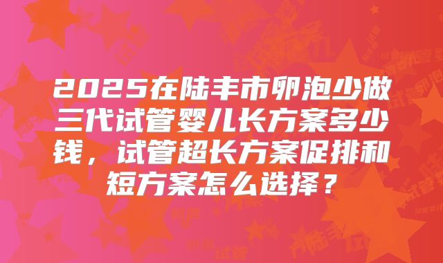 2025在陆丰市卵泡少做三代试管婴儿长方案多少钱,试管超长方案促排和短方案怎么选择?