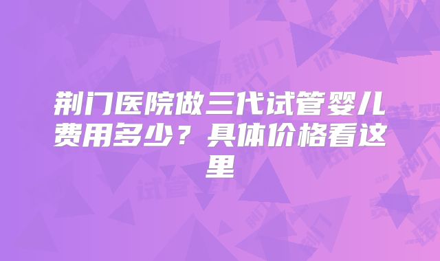 荆门医院做三代试管婴儿费用多少?具体价格看这里