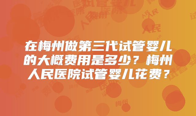 在梅州做第三代试管婴儿的大概费用是多少？梅州人民医院试管婴儿花费？