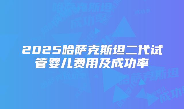 2025哈萨克斯坦二代试管婴儿费用及成功率