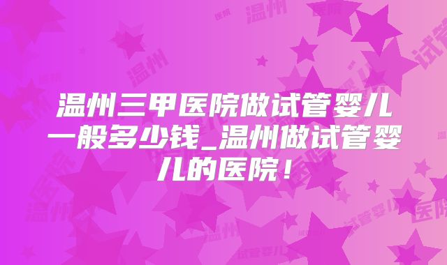 温州三甲医院做试管婴儿一般多少钱_温州做试管婴儿的医院!