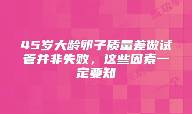 45岁大龄卵子质量差做试管并非失败，这些因素一定要知