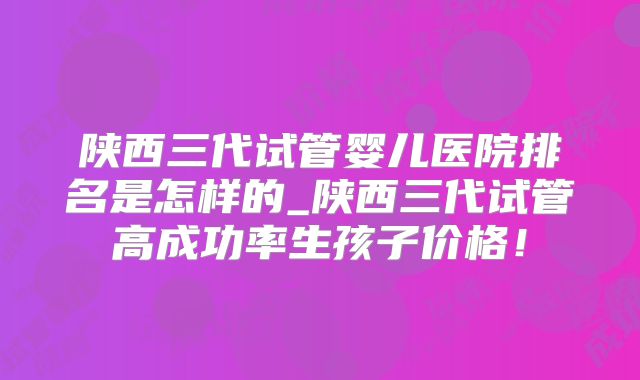 陕西三代试管婴儿医院排名是怎样的_陕西三代试管高成功率生孩子价格!
