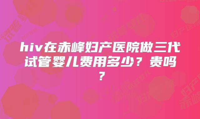 hiv在赤峰妇产医院做三代试管婴儿费用多少？贵吗？
