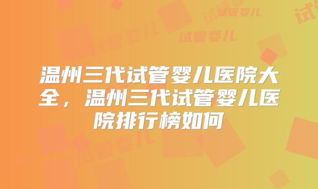 温州三代试管婴儿医院大全，温州三代试管婴儿医院排行榜如何