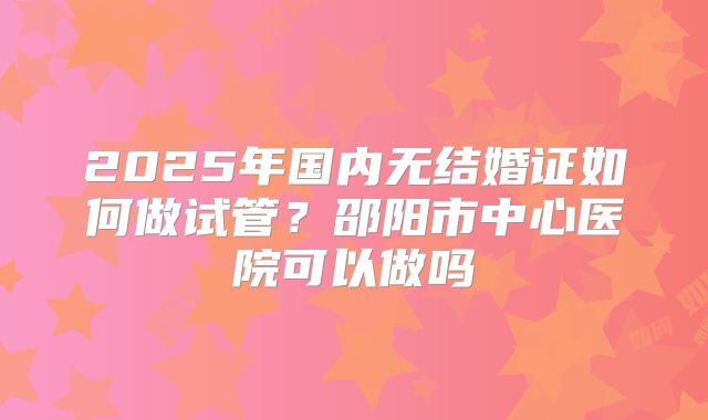 2025年国内无结婚证如何做试管？邵阳市中心医院可以做吗