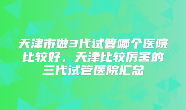 天津市做3代试管哪个医院比较好,天津比较厉害的三代试管医院汇总