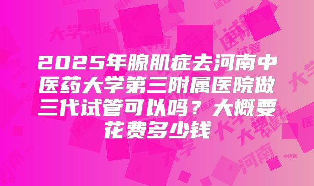 2025年腺肌症去河南中医药大学第三附属医院做三代试管可以吗?大概要花费多少钱