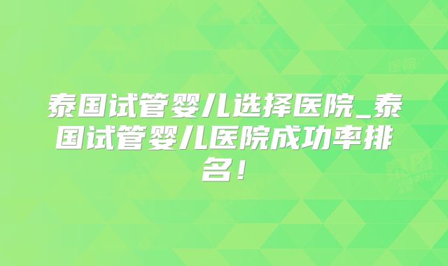 泰国试管婴儿选择医院_泰国试管婴儿医院成功率排名！