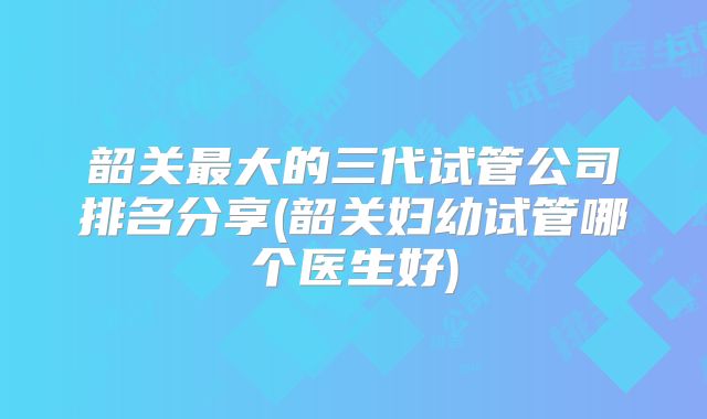 韶关最大的三代试管公司排名分享(韶关妇幼试管哪个医生好)