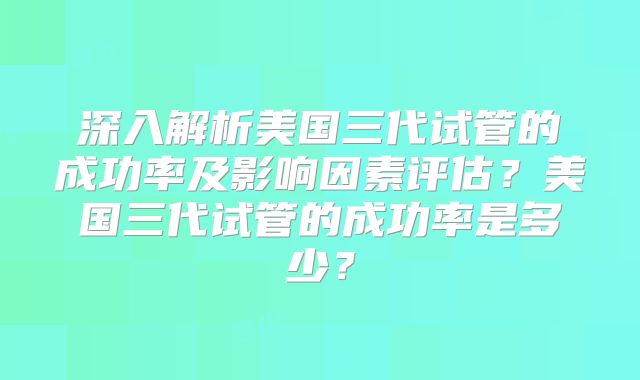 深入解析美国三代试管的成功率及影响因素评估？美国三代试管的成功率是多少？
