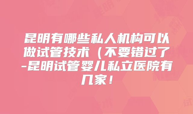 昆明有哪些私人机构可以做试管技术(不要错过了-昆明试管婴儿私立医院有几家!