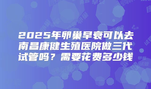 2025年卵巢早衰可以去南昌康健生殖医院做三代试管吗?需要花费多少钱