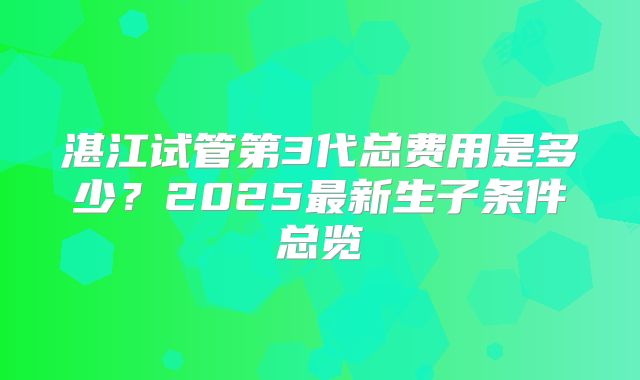 湛江试管第3代总费用是多少？2025最新生子条件总览