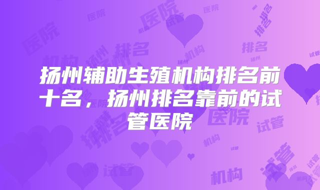 扬州辅助生殖机构排名前十名，扬州排名靠前的试管医院