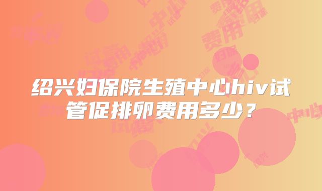 绍兴妇保院生殖中心hiv试管促排卵费用多少？