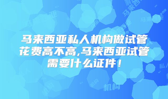 马来西亚私人机构做试管花费高不高,马来西亚试管需要什么证件！