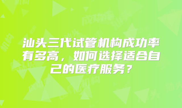 汕头三代试管机构成功率有多高，如何选择适合自己的医疗服务？