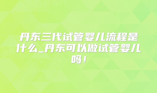 丹东三代试管婴儿流程是什么_丹东可以做试管婴儿吗!