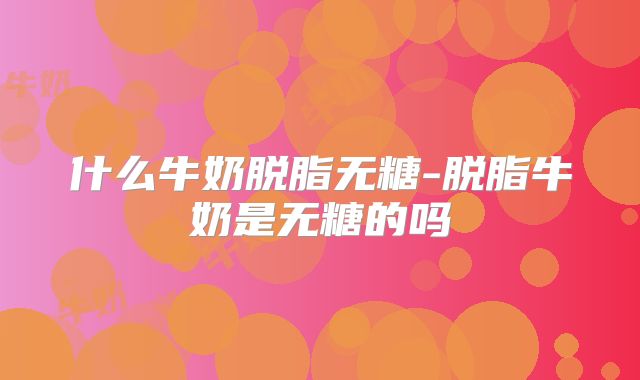 什么牛奶脱脂无糖-脱脂牛奶是无糖的吗