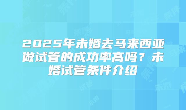 2025年未婚去马来西亚做试管的成功率高吗?未婚试管条件介绍