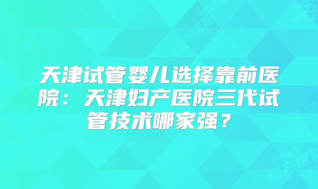天津试管婴儿选择靠前医院：天津妇产医院三代试管技术哪家强？