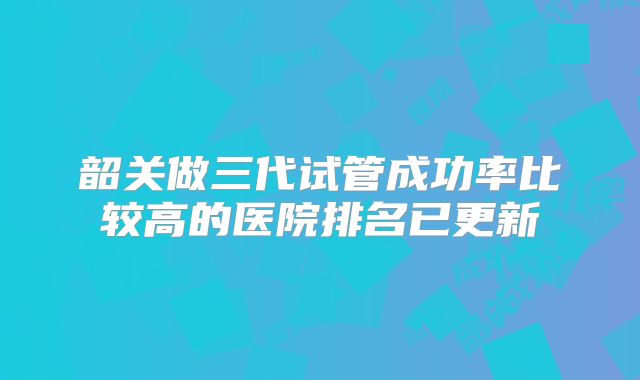 韶关做三代试管成功率比较高的医院排名已更新