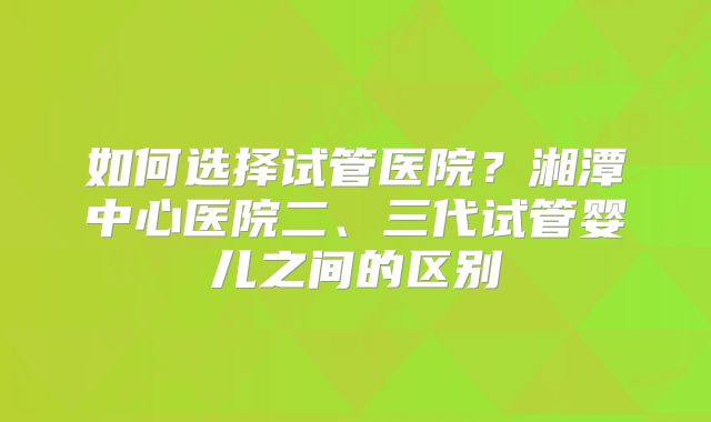 如何选择试管医院？湘潭中心医院二、三代试管婴儿之间的区别