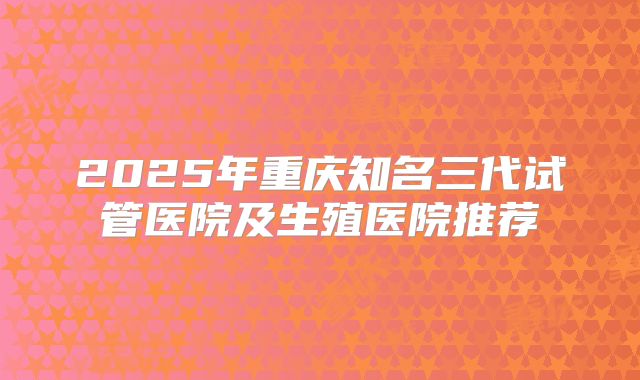 2025年重庆知名三代试管医院及生殖医院推荐