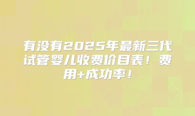 有没有2025年最新三代试管婴儿收费价目表!费用+成功率!