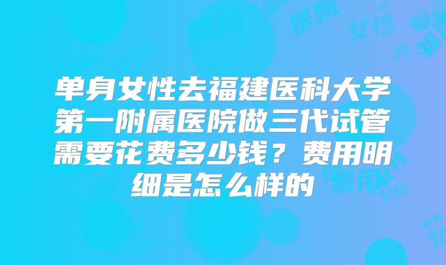 单身女性去福建医科大学第一附属医院做三代试管需要花费多少钱？费用明细是怎么样的