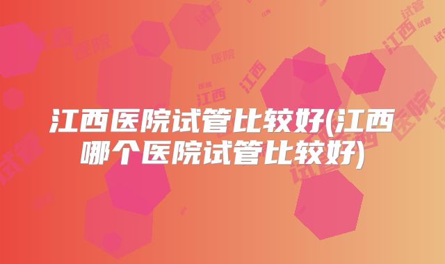 江西医院试管比较好(江西哪个医院试管比较好)