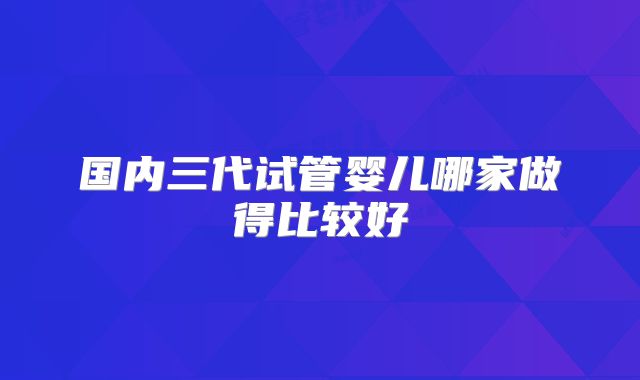 国内三代试管婴儿哪家做得比较好