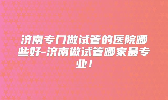 济南专门做试管的医院哪些好-济南做试管哪家最专业!